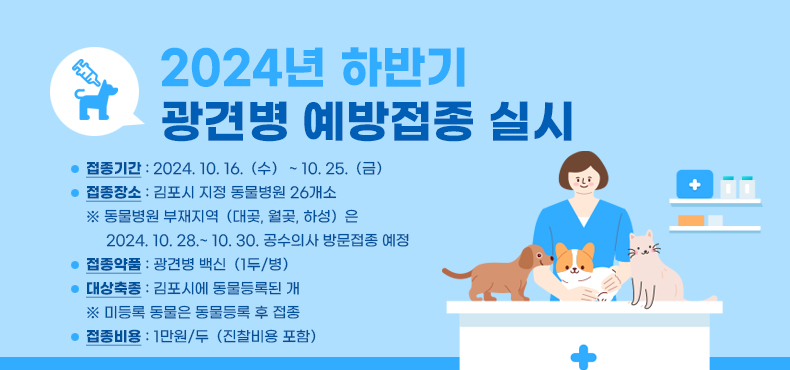 - 제 목 : 2024년 하반기 광견병 예방접종 실시
- 접종기간 : 2024. 10. 16.（수） ~ 10. 25.（금）
- 접종장소 : 김포시 지정 동물병원 26개소
※ 동물병원 부재지역（대곶, 월곶, 하성）은 2024. 10. 28.~ 10. 30. 공수의사 방문접종 예정
- 접종약품 : 광견병 백신（1두/병）
- 대상축종 : 김포시에 동물등록된 개
※ 미등록 동물은 동물등록 후 접종
- 접종비용 : 1만원/두（진찰비용 포함）