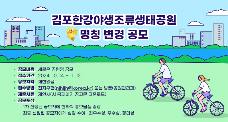 ○ 김포한강야생조류생태공원 명칭 변경 공모
- 공모내용: 새로운 공원명 공모
- 접수기간: 2024. 10. 14. ~ 11. 12.
- 응모자격: 제한없음
- 접수방법: 전자우편(njhljh@korea.kr) 또는 방문(공원관리과)
- 제출서류: 제안서(시 홈페이지 공고문 다운로드)
- 공모포상
· 1차 선정된 공모자에 한하여 홍모물품 증정
· 최종 선정된 공모자에게 상장 수여: 최우수상, 우수상, 장려상