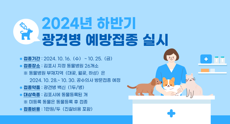 - 제 목 : 2024년 하반기 광견병 예방접종 실시
- 접종기간 : 2024. 10. 16.（수） ~ 10. 25.（금）
- 접종장소 : 김포시 지정 동물병원 26개소
※ 동물병원 부재지역（대곶, 월곶, 하성）은 2024. 10. 28.~ 10. 30. 공수의사 방문접종 예정
- 접종약품 : 광견병 백신（1두/병）
- 대상축종 : 김포시에 동물등록된 개
※ 미등록 동물은 동물등록 후 접종
- 접종비용 : 1만원/두（진찰비용 포함）